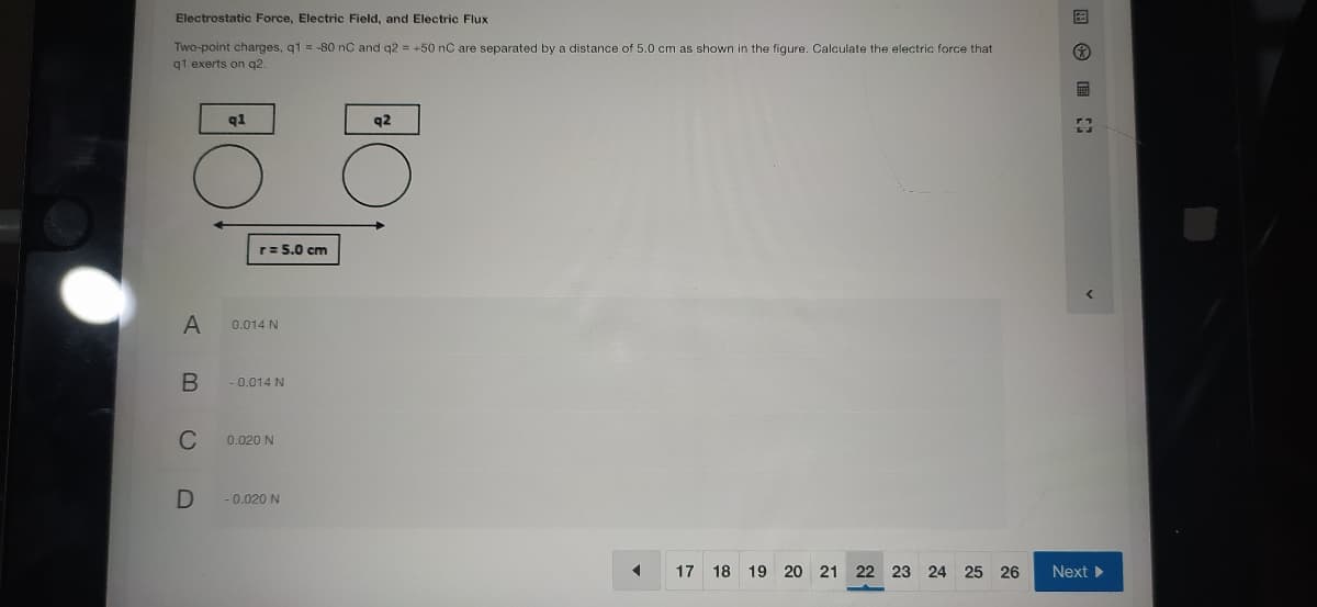 Electrostatic Force, Electric Field, and Electric Flux
Two-point charges, q1 = -80 nC and q2 = +50 nC are separated by a distance of 5.0 cm as shown in the figure. Calculate the electric force that
q1 exerts on q2.
q1
q2
r= 5.0 cm
A
0.014 N
-0.014 N
C
0.020 N
-0.020 N
17 18 19 20
21 22 23 24 25 26
Next >
国 ■
