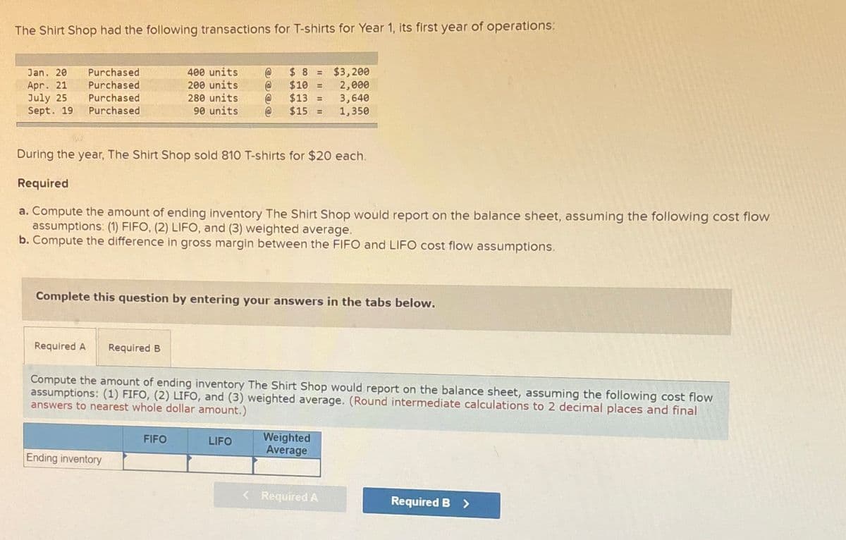 The Shirt Shop had the following transactions for T-shirts for Year 1, its first year of operations:
Jan. 20
Apr. 21
July 25
Sept. 19
Purchased
Purchased
Purchased
Purchased
Required A
During the year, The Shirt Shop sold 810 T-shirts for $20 each.
Required
a. Compute the amount of ending inventory The Shirt Shop would report on the balance sheet, assuming the following cost flow
assumptions: (1) FIFO, (2) LIFO, and (3) weighted average.
b. Compute the difference in gross margin between the FIFO and LIFO cost flow assumptions.
400 units
200 units
280 units
90 units
Complete this question by entering your answers in the tabs below.
Required B
Ending inventory
@
@
FIFO
$8 = $3,200
$10 =
2,000
$13 =
3,640
$15 =
1,350
Compute the amount of ending inventory The Shirt Shop would report on the balance sheet, assuming the following cost flow
assumptions: (1) FIFO, (2) LIFO, and (3) weighted average. (Round intermediate calculations to 2 decimal places and final
answers to nearest whole dollar amount.)
LIFO
Weighted
Average
< Required A
Required B >
