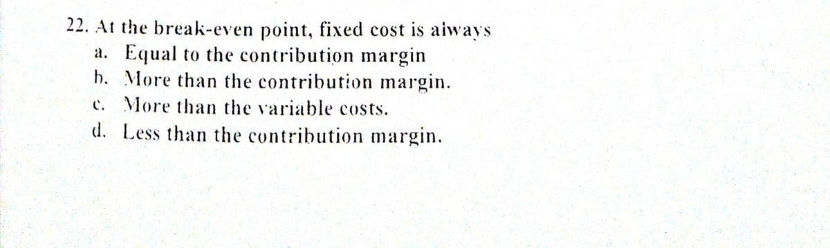 22. At the break-even point, fixed cost is aiways
a. Equal to the contribution margin
h. More than the contribution margin.
c. More than the variable costs.
d. Less than the contribution margin.
