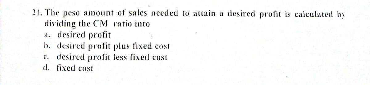 21. The peso amount of sales needed to attain a desired profit is calculated by
dividing the CM ratio into
a. desired profit
b. desired profit plus fixed cost
c. desired profit less fixed cost
d. fixed cost
