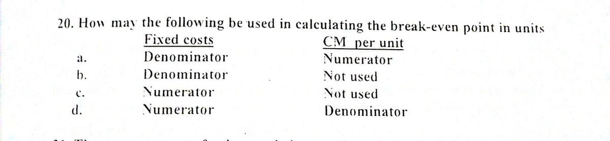 20. How may the following be used in calculating the break-even point in units
Fixed costs
CM per unit
Numerator
a.
Denominator
b.
Denominator
Not used
Numerator
Not used
C.
d.
Numerator
Denominator
