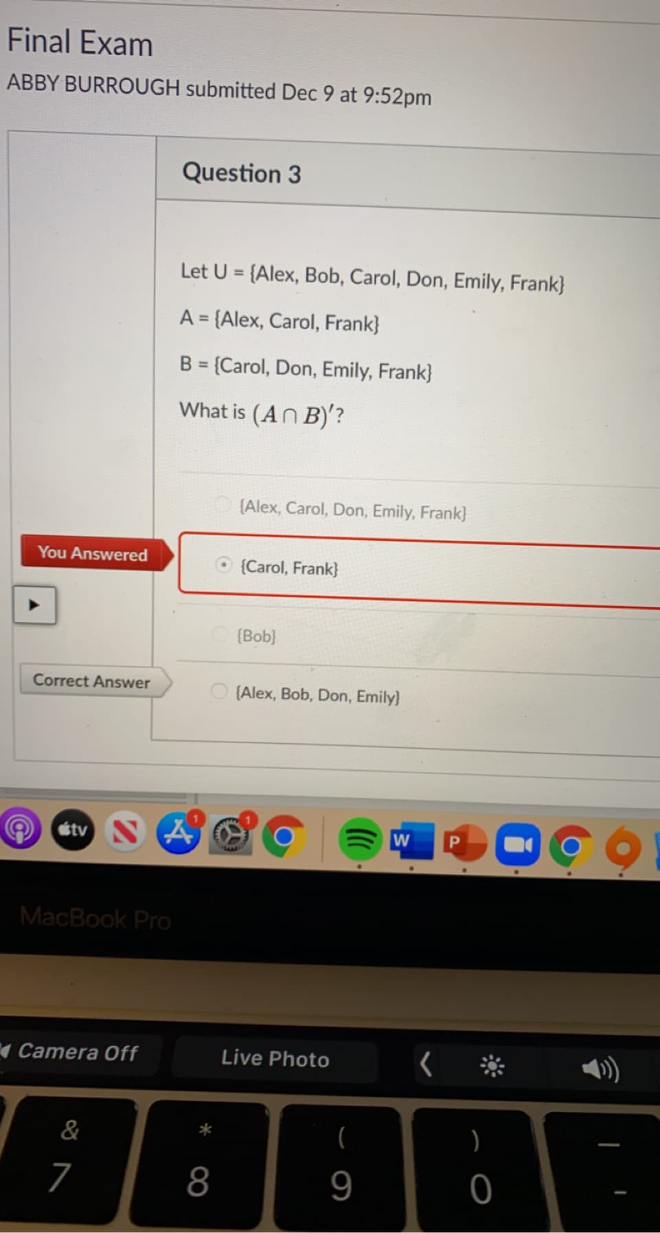 Final Exam
ABBY BURROUGH submitted Dec 9 at 9:52pm
Question 3
Let U = {Alex, Bob, Carol, Don, Emily, Frank}
A = {Alex, Carol, Frank}
B = {Carol, Don, Emily, Frank}
%3D
What is (AN B)'?
(Alex, Carol, Don, Emily, Frank}
You Answered
{Carol, Frank}
{Bob}
Correct Answer
O (Alex, Bob, Don, Emily}
étv
W
MacBook Pro
4 Camera Off
Live Photo
)
&
)
7
8
9
|
