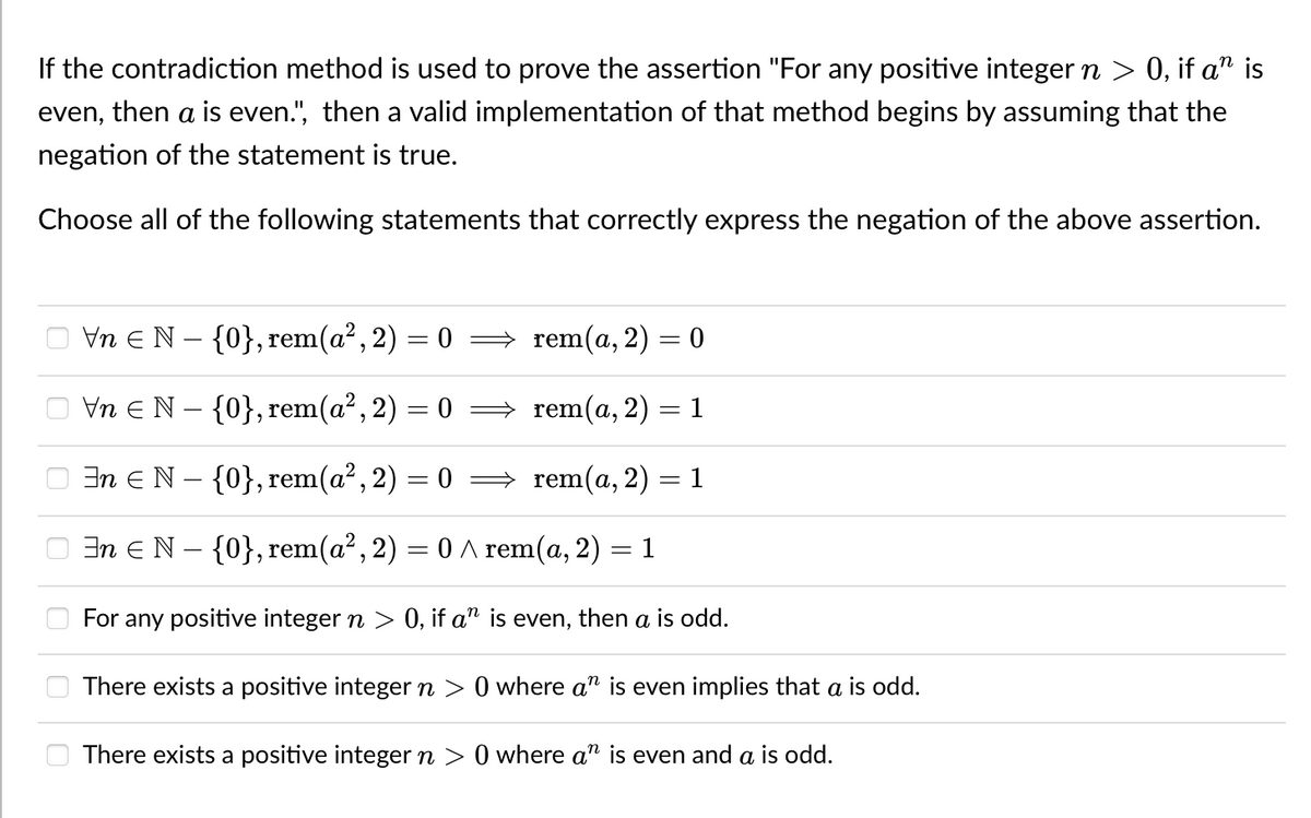 If the contradiction method is used to prove the assertion "For any positive integer n > 0, if a" is
even, then a is even.", then a valid implementation of that method begins by assuming that the
negation of the statement is true.
Choose all of the following statements that correctly express the negation of the above assertion.
Vn E N – {0}, rem(a?, 2) = 0
→ rem(a, 2) = 0
Vn EN – {0}, rem(a², 2) = 0
rem(a, 2) = 1
En e N – {0}, rem(a?, 2) = 0
→ rem(a, 2)
In eN - {0}, rem(a², 2) = 0 ^ rem(a, 2) = 1
For any positive integer n > 0, if a" is even, then a is odd.
There exists a positive integer n > 0 where a" is even implies that a is od.
There exists a positive integer n > 0 where a" is even and a is odd.
