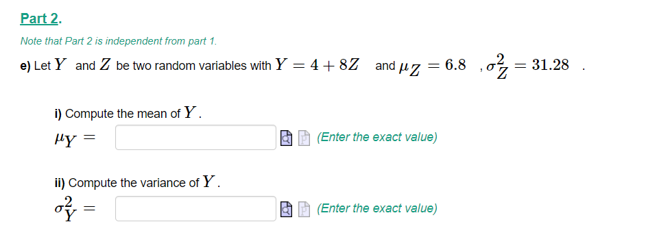 Part 2.
Note that Part 2 is independent from part 1.
e) Let Y and Z be two random variables with Y = 4 +8Z and μz
i) Compute the mean of Y.
My =
ii) Compute the variance of Y.
o} =
=
(Enter the exact value)
(Enter the exact value)
6.80 = 31.28