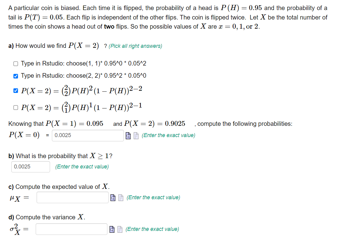 A particular coin is biased. Each time it is flipped, the probability of a head is P (H) = 0.95 and the probability of a
tail is P(T) = 0.05. Each flip is independent of the other flips. The coin is flipped twice. Let X be the total number of
times the coin shows a head out of two flips. So the possible values of X are x = = 0, 1, or 2.
a) How would we find P(X=2) ? (Pick all right answers)
Type in Rstudio: choose(1, 1)* 0.95^0 * 0.05^2
✔ Type in Rstudio: choose(2, 2)* 0.95^2 * 0.05^0
□ P(X = 2) = (²) P(H)² (1 – P(H))²—2
○ P(X = 2) = (²)P(H)¹ (1 — P(H))²–1
Knowing that P(X = 1) = 0.095 and P(X= 2) = 0.9025 , compute the following probabilities:
P(X=0)
= 0.0025
(Enter the exact value)
b) What is the probability that X ≥ 1?
0.0025
(Enter the exact value)
c) Compute the expected value of X.
"X=
d) Compute the variance X.
0²=
=
(Enter the exact value)
(Enter the exact value)