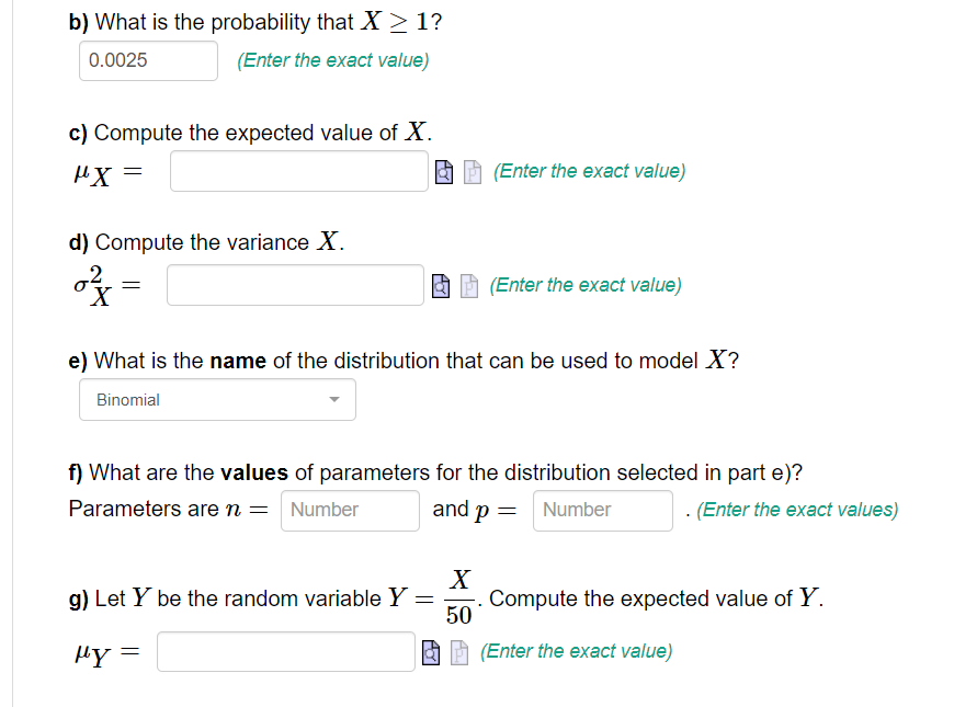 b) What is the probability that X ≥ 1?
0.0025
(Enter the exact value)
c) Compute the expected value of X.
μ.Χ
d) Compute the variance X.
of
=
(Enter the exact value)
e) What is the name of the distribution that can be used to model X?
Binomial
g) Let Y be the random variable Y =
μy =
(Enter the exact value)
f) What are the values of parameters for the distribution selected in part e)?
Parameters are n = Number
and p = Number
X
50
. (Enter the exact values)
Compute the expected value of Y.
(Enter the exact value)