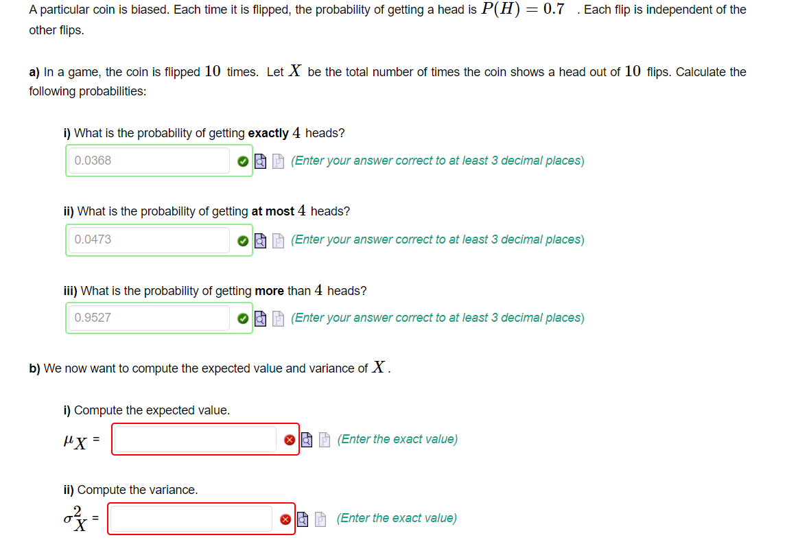 A particular coin is biased. Each time it is flipped, the probability of getting a head is P(H) = 0.7 . Each flip is independent of the
other flips.
a) In a game, the coin is flipped 10 times. Let X be the total number of times the coin shows a head out of 10 flips. Calculate the
following probabilities:
i) What is the probability of getting exactly 4 heads?
0.0368
ii) What is the probability of getting at most 4 heads?
0.0473
(Enter your answer correct to at least 3 decimal places)
iii) What is the probability of getting more than 4 heads?
0.9527
i) Compute the expected value.
"X=
ii) Compute the variance.
=
(Enter your answer correct to at least 3 decimal places)
b) We now want to compute the expected value and variance of X.
X
(Enter your answer correct to at least 3 decimal places)
(Enter the exact value)
(Enter the exact value)