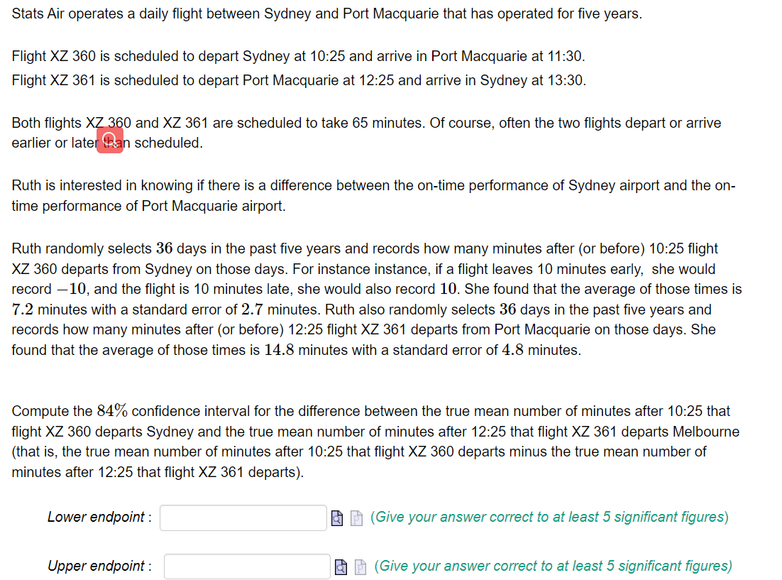 Stats Air operates a daily flight between Sydney and Port Macquarie that has operated for five years.
Flight XZ 360 is scheduled to depart Sydney at 10:25 and arrive in Port Macquarie at 11:30.
Flight XZ 361 is scheduled to depart Port Macquarie at 12:25 and arrive in Sydney at 13:30.
Both flights XZ 360 and XZ 361 are scheduled to take 65 minutes. Of course, often the two flights depart or arrive
earlier or later than scheduled.
Ruth is interested in knowing if there is a difference between the on-time performance of Sydney airport and the on-
time performance of Port Macquarie airport.
Ruth randomly selects 36 days in the past five years and records how many minutes after (or before) 10:25 flight
XZ 360 departs from Sydney on those days. For instance instance, if a flight leaves 10 minutes early, she would
record -10, and the flight is 10 minutes late, she would also record 10. She found that the average of those times is
7.2 minutes with a standard error of 2.7 minutes. Ruth also randomly selects 36 days in the past five years and
records how many minutes after (or before) 12:25 flight XZ 361 departs from Port Macquarie on those days. She
found that the average of those times is 14.8 minutes with a standard error of 4.8 minutes.
Compute the 84% confidence interval for the difference between the true mean number of minutes after 10:25 that
flight XZ 360 departs Sydney and the true mean number of minutes after 12:25 that flight XZ 361 departs Melbourne
(that is, the true mean number of minutes after 10:25 that flight XZ 360 departs minus the true mean number of
minutes after 12:25 that flight XZ 361 departs).
Lower endpoint :
Upper endpoint :
(Give your answer correct to at least 5 significant figures)
(Give your answer correct to at least 5 significant figures)