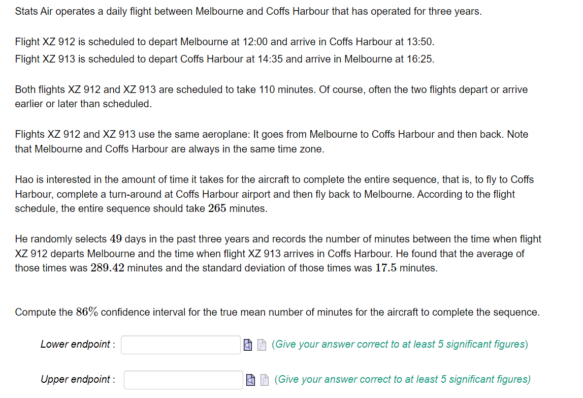 Stats Air operates a daily flight between Melbourne and Coffs Harbour that has operated for three years.
Flight XZ 912 is scheduled to depart Melbourne at 12:00 and arrive in Coffs Harbour at 13:50.
Flight XZ 913 is scheduled to depart Coffs Harbour at 14:35 and arrive in Melbourne at 16:25.
Both flights XZ 912 and XZ 913 are scheduled to take 110 minutes. Of course, often the two flights depart or arrive
earlier or later than scheduled.
Flights XZ 912 and XZ 913 use the same aeroplane: It goes from Melbourne to Coffs Harbour and then back. Note
that Melbourne and Coffs Harbour are always in the same time zone.
Hao is interested in the amount of time it takes for the aircraft to complete the entire sequence, that is, to fly to Coffs
Harbour, complete a turn-around at Coffs Harbour airport and then fly back to Melbourne. According to the flight
schedule, the entire sequence should take 265 minutes.
He randomly selects 49 days in the past three years and records the number of minutes between the time when flight
XZ 912 departs Melbourne and the time when flight XZ 913 arrives in Coffs Harbour. He found that the average of
those times was 289.42 minutes and the standard deviation of those times was 17.5 minutes.
Compute the 86% confidence interval for the true mean number of minutes for the aircraft to complete the sequence.
Lower endpoint :
Upper endpoint :
(Give your answer correct to at least 5 significant figures)
(Give your answer correct to at least 5 significant figures)