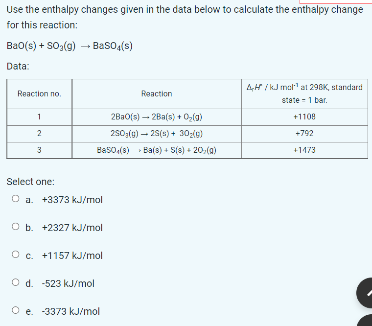 Use the enthalpy changes given in the data below to calculate the enthalpy change
for this reaction:
Bao(s) + SO3(g)
Data:
Reaction no.
Select one:
1
2
3
O c.
BaSO4(s)
a. +3373 kJ/mol
O d.
O b. +2327 kJ/mol
2Ba0(s) → 2Ba(s) + O₂(g)
2SO3(g) → 2S(s) + 30₂(g)
BaSO4(s)→ Ba(s) + S(s) + 20₂(g)
+1157 kJ/mol
-523 kJ/mol
Reaction
O e. -3373 kJ/mol
A,H° / kJ mol-¹ at 298K, standard
state = 1 bar.
+1108
+792
+1473