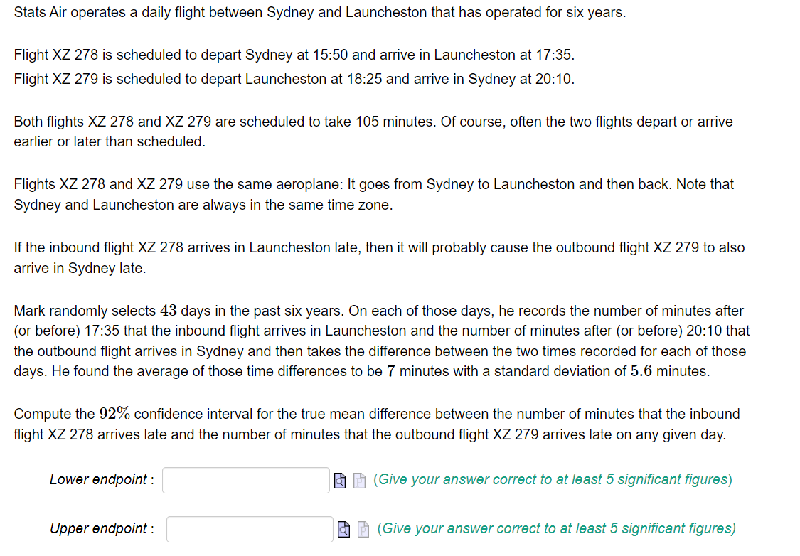 Stats Air operates a daily flight between Sydney and Launcheston that has operated for six years.
Flight XZ 278 is scheduled to depart Sydney at 15:50 and arrive in Launcheston at 17:35.
Flight XZ 279 is scheduled to depart Launcheston at 18:25 and arrive in Sydney at 20:10.
Both flights XZ 278 and XZ 279 are scheduled to take 105 minutes. Of course, often the two flights depart or arrive
earlier or later than scheduled.
Flights XZ 278 and XZ 279 use the same aeroplane: It goes from Sydney to Launcheston and then back. Note that
Sydney and Launcheston are always in the same time zone.
If the inbound flight XZ 278 arrives in Launcheston late, then it will probably cause the outbound flight XZ 279 to also
arrive in Sydney late.
Mark randomly selects 43 days in the past six years. On each of those days, he records the number of minutes after
(or before) 17:35 that the inbound flight arrives in Launcheston and the number of minutes after (or before) 20:10 that
the outbound flight arrives in Sydney and then takes the difference between the two times recorded for each of those
days. He found the average of those time differences to be 7 minutes with a standard deviation of 5.6 minutes.
Compute the 92% confidence interval for the true mean difference between the number of minutes that the inbound
flight XZ 278 arrives late and the number of minutes that the outbound flight XZ 279 arrives late on any given day.
Lower endpoint :
Upper endpoint :
(Give your answer correct to at least 5 significant figures)
(Give your answer correct to at least 5 significant figures)