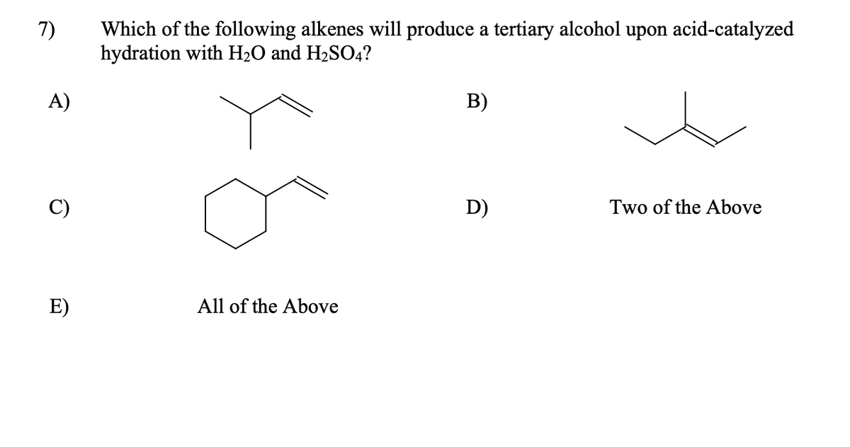 Which of the following alkenes will produce a tertiary alcohol upon acid-catalyzed
hydration with H2O and H2SO4?
7)
A)
B)
D)
Two of the Above
E)
All of the Above
