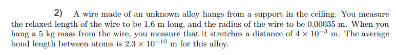 2) A wire made of an unknown alloy hangs from a support in the ceiling. You measure
the relaxed length of the wire to be 1.6 m long, and the radius of the wire to be 0.00035 m. When you
hang a 5 kg mass from the wire, you measure that it stretches a distance of 4 x 10-3 m. The average
bond length between atoms is 2.3 x 10-10 m for this alloy.
