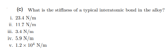 (c) What is the stiffness of a typical interatomic bond in the alloy?
i. 23.4 N/m
ii. 11.7 N/m
iii. 3.4 N/m
iv. 5.9 N/m
v. 1.2 x 104 N/m
