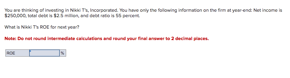 You are thinking of investing in Nikki T's, Incorporated. You have only the following information on the firm at year-end: Net income is
$250,000, total debt is $2.5 million, and debt ratio is 55 percent.
What is Nikki T's ROE for next year?
Note: Do not round intermediate calculations and round your final answer to 2 decimal places.
ROE
%