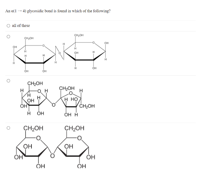 An a(1→4) glycosidic bond is found in which of the following?
O all of these
OH
-I
CH-OH
H
Н
-I I-
_
OH
Он
CH₂OH
H
--
OH
H
Он
OH
H
K
OH
CH₂OH
-О Н
OH
CH₂OH
H HO
CH₂OH
Н
OH
OH H
CH₂OH
CH₂OH
OH
OH
OH
OH
OH
ОН