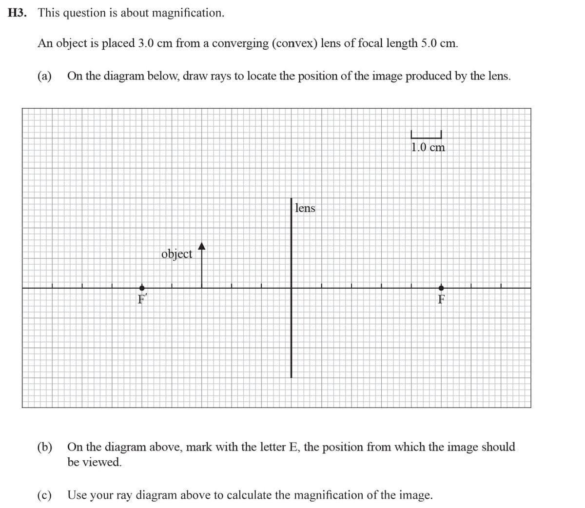 H3. This question is about magnification.
An object is placed 3.0 cm from a converging (convex) lens of focal length 5.0 cm.
(а)
On the diagram below, draw rays to locate the position of the image produced by the lens.
1.0 cm
lens
object
the
F
On the diagram above, mark with the letter E, the position from which the image should
(b)
be viewed.
(c)
Use your ray diagram above to calculate the magnification of the image.
