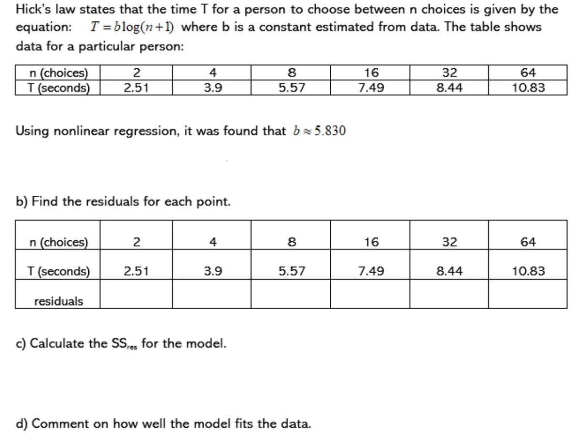 Hick's law states that the time T for a person to choose between n choices is given by the
equation: T= blog(n+1) where b is a constant estimated from data. The table shows
data for a particular person:
n (choices)
T (seconds)
2
4
8
16
32
64
2.51
3.9
5.57
7.49
8.44
10.83
Using nonlinear regression, it was found that bx5.830
b) Find the residuals for each point.
n (choices)
4
8
16
32
64
T (seconds)
2.51
3.9
5.57
7.49
8.44
10.83
residuals
c) Calculate the SS,e, for the model.
d) Comment on how well the model fits the data.
