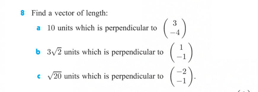 **Problem 8: Vector Length and Perpendicularity**

Find a vector of length:

**a.** 10 units which is perpendicular to \(\begin{pmatrix} 3 \\ -4 \end{pmatrix}\)

**b.** \(3\sqrt{2}\) units which is perpendicular to \(\begin{pmatrix} 1 \\ -1 \end{pmatrix}\)

**c.** \(\sqrt{20}\) units which is perpendicular to \(\begin{pmatrix} -2 \\ -1 \end{pmatrix}\)

In this problem, you are tasked with finding vectors with specified lengths that are perpendicular to given vectors. Perpendicular vectors, or orthogonal vectors, have a dot product of zero. The dot product of two vectors \(\begin{pmatrix} a \\ b \end{pmatrix}\) and \(\begin{pmatrix} c \\ d \end{pmatrix}\) is defined as:

\[ a \cdot c + b \cdot d = 0 \]

When asked to find a perpendicular vector of a certain length, you must determine a vector that holds this property and also has the specified magnitude (length).