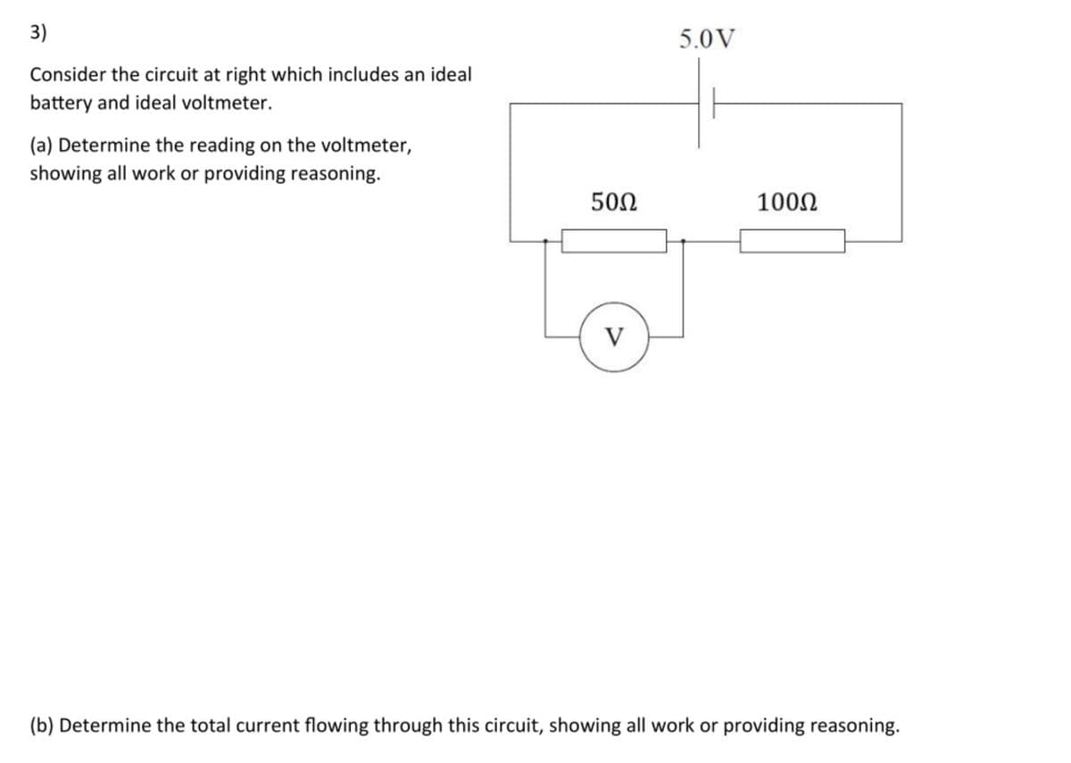 3)
5.0V
Consider the circuit at right which includes an ideal
battery and ideal voltmeter.
(a) Determine the reading on the voltmeter,
showing all work or providing reasoning.
500
1000
V
(b) Determine the total current flowing through this circuit, showing all work or providing reasoning.
