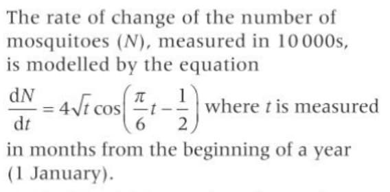 The rate of change of the number of
mosquitoes (N), measured in 10 000s,
is modelled by the equation
dN
1
- 4Vi cos
dt
t-where t is measured
6.
%3D
in months from the beginning of a year
(1 January).
