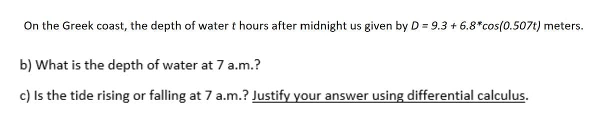 On the Greek coast, the depth of water t hours after midnight us given by D = 9.3 + 6.8*cos(0.507t) meters.
b) What is the depth of water at 7 a.m.?
c) Is the tide rising or falling at 7 a.m.? Justify your answer using differential calculus.
