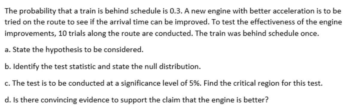 The probability that a train is behind schedule is 0.3. A new engine with better acceleration is to be
tried on the route to see if the arrival time can be improved. To test the effectiveness of the engine
improvements, 10 trials along the route are conducted. The train was behind schedule once.
a. State the hypothesis to be considered.
b. Identify the test statistic and state the null distribution.
c. The test is to be conducted at a significance level of 5%. Find the critical region for this test.
d. Is there convincing evidence to support the claim that the engine is better?
