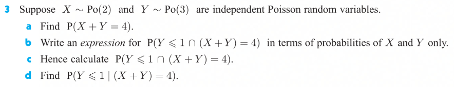 3 Suppose X ~ Po(2) and Y ~ Po(3) are independent Poisson random variables.
a Find P(X +Y = 4).
6 Write an expression for P(Y <in (X+Y) = 4) in terms of probabilities of X and Y only.
c Hence calculate P(Y <1n (X +Y) = 4).
d Find P(Y < 1|(X +Y)= 4).
