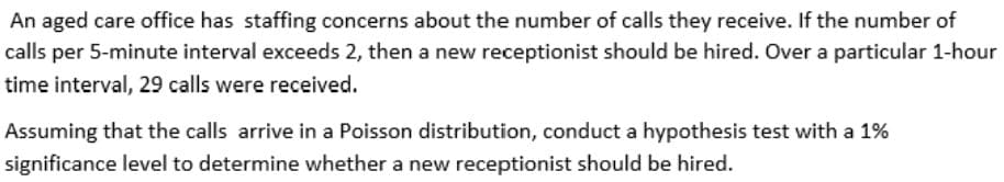 An aged care office has staffing concerns about the number of calls they receive. If the number of
calls per 5-minute interval exceeds 2, then a new receptionist should be hired. Over a particular 1-hour
time interval, 29 calls were received.
Assuming that the calls arrive in a Poisson distribution, conduct a hypothesis test with a 1%
significance level to determine whether a new receptionist should be hired.
