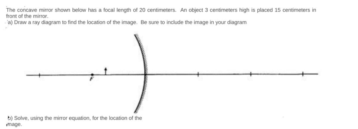 The concave mirror shown below has a focal length of 20 centimeters. An object 3 centimeters high is placed 15 centimeters in
front of the mirror.
· 'a) Draw a ray diagram to find the location of the image. Be sure to include the image in your diagram
5) Solve, using the mirror equation, for the location of the
image.
