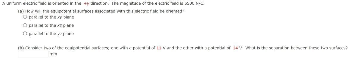 A uniform electric field is oriented in the +y direction. The magnitude of the electric field is 6500 N/C.
(a) How will the equipotential surfaces associated with this electric field be oriented?
O parallel to the xy plane
parallel to the xz plane
O parallel to the yz plane
(b) Consider two of the equipotential surfaces; one with a potential of 11 V and the other with a potential of 14 V. What is the separation between these two surfaces?
mm
