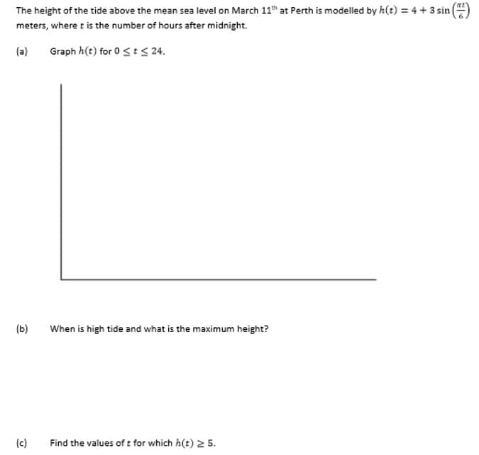 The height of the tide above the mean sea level on March 11 at Perth is modelled by h(t) = 4 + 3 sin
meters, where t is the number of hours after midnight.
(a)
Graph h(t) for 0 <: S 24.
(b)
When is high tide and what is the maximum height?
(c)
Find the values of t for which h(t) 2 S5.
