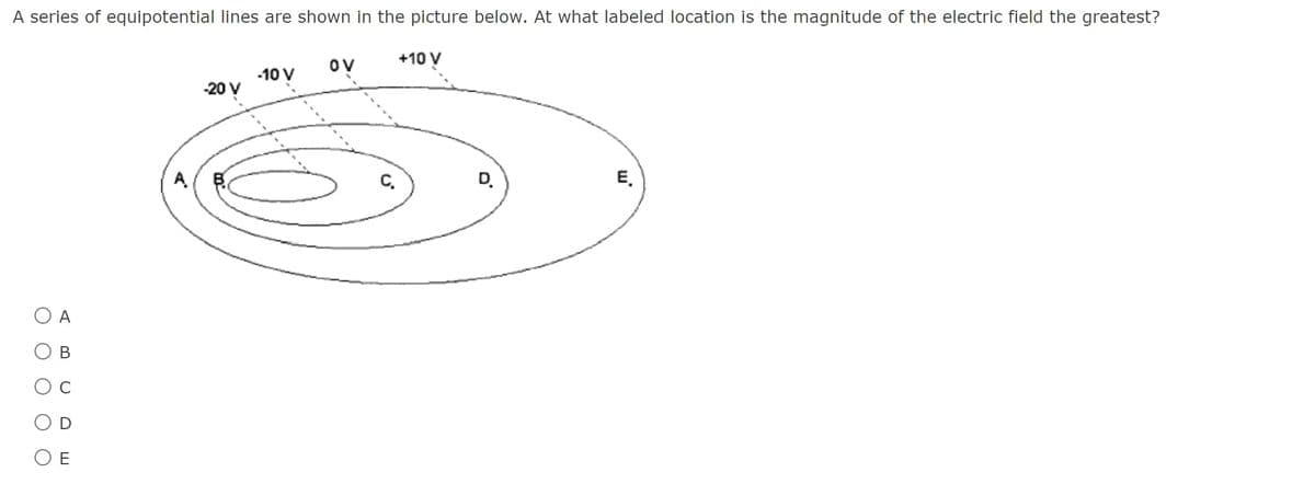 **Question:**
A series of equipotential lines are shown in the picture below. At what labeled location is the magnitude of the electric field the greatest?

[Diagram Description]
The diagram consists of multiple concentric ellipses labeled A, B, C, D, and E. The potential values at these locations increase as you move outward from the innermost to the outermost ellipse. Specifically:
- Point A is on the -20V line
- Point B is on the -10V line
- Point C is on the 0V line
- Point D is on the +10V line
- Point E is on the outermost ellipse, with no numerical value directly marked.

**Answer Choices:**
- O A
- O B
- O C
- O D
- O E

**Explanation:**
The electric field is related to the potential difference and the distance between equipotential lines. The electric field is strongest where the equipotential lines are closest together because the rate of change of the potential with respect to distance is greatest.

Based on the provided diagram, the equipotential lines are closest together near point A, indicating that the electric field is the greatest at location A.