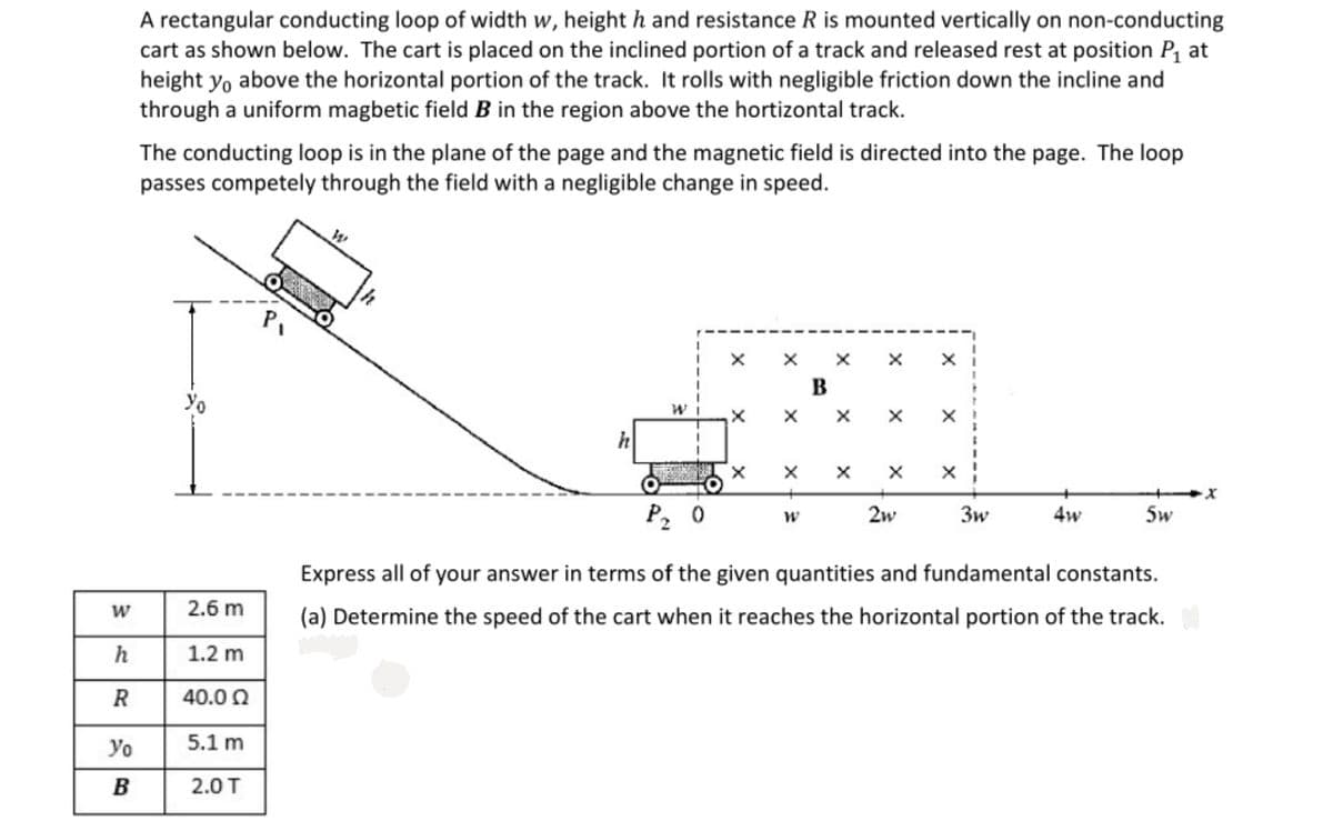 A rectangular conducting loop of width w, height h and resistance R is mounted vertically on non-conducting
cart as shown below. The cart is placed on the inclined portion of a track and released rest at position P, at
height yo above the horizontal portion of the track. It rolls with negligible friction down the incline and
through a uniform magbetic field B in the region above the hortizontal track.
The conducting loop is in the plane of the page and the magnetic field is directed into the page. The loop
passes competely through the field with a negligible change in speed.
P,
B
Yo
X X
P2
2w
3w
4w
5w
Express all of your answer in terms of the given quantities and fundamental constants.
2.6 m
(a) Determine the speed of the cart when it reaches the horizontal portion of the track.
h
1.2 m
R
40.0 0
Yo
5.1 m
B
2.0 T
