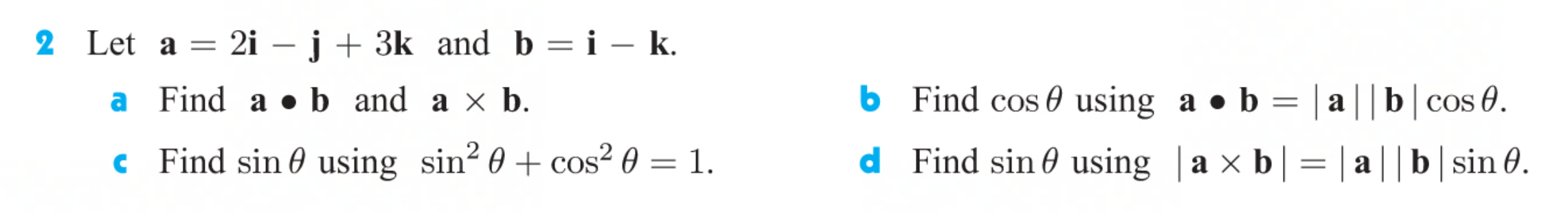 Let a = 2i –j+ 3k and b = i – k.
|-
a Find a •b and a x b.
b Find cos 0 using a ● b
= | a||b|cos 0.
c Find sin 0 using sin² 0 + cos² 0 = 1.
d Find sin 0 using |a × b| = | a||b|sin 0.
