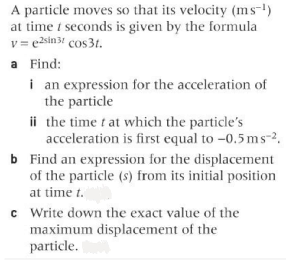 A particle moves so that its velocity (ms-')
at time t seconds is given by the formula
v = e2sin 31 cos3t.
a Find:
i an expression for the acceleration of
the particle
ii the time t at which the particle's
acceleration is first equal to -0.5 ms-2.
b Find an expression for the displacement
of the particle (s) from its initial position
at time t.
c Write down the exact value of the
maximum displacement of the
particle.
