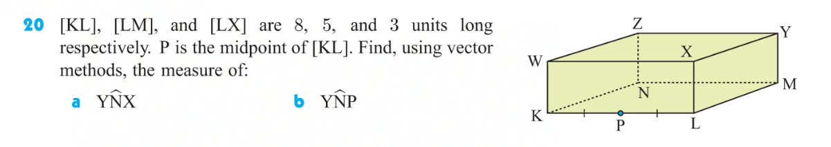 ### Vector Geometry Problem

Consider the cuboid shown in the figure. The lengths of the edges [KL], [LM], and [LX] are 8 units, 5 units, and 3 units, respectively. Point P is identified as the midpoint of the edge [KL]. Using vector methods, determine the measure of the following angles:

#### Given:
- KL = 8 units
- LM = 5 units
- LX = 3 units
- P is the midpoint of KL.

#### Questions:
a. Measure of angle \( \angle YNX \)

b. Measure of angle \( \angle YNP \)

### Diagram Description:
The diagram shows a cuboid labeled with vertices W, X, Y, Z, K, L, M, and N. 

- K, L, P, and M are in the lower base with K and L on the horizontal axis. 
- W, X, Y, and Z are vertices on the upper base. 
- K and W, L and M, and X and Z are vertically aligned. 
- P is marked as the midpoint of the line segment KL. A dotted diagonal line connects L and W as well as the line segments of the upper base, forming additional rectangular faces.

This setup helps in visualizing the layout of the cuboid and provides a clear reference for solving the angles in question. Applying vector methods involves using the coordinates of points or applying vector rules for angle determination.

---

Note: When working on such problems, you may use vectors' properties including dot products, unit vectors, and basic trigonometric identities to find angles in a 3-dimensional structure.