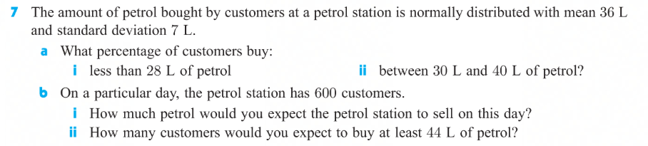 The amount of petrol bought by customers at a petrol station is normally distributed with mean 36 L
and standard deviation 7 L.
a What percentage of customers buy:
i less than 28 L of petrol
b On a particular day, the petrol station has 600 customers.
i How much petrol would you expect the petrol station to sell on this day?
ii How many customers would you expect to buy at least 44 L of petrol?
ii between 30 L and 40 L of petrol?
