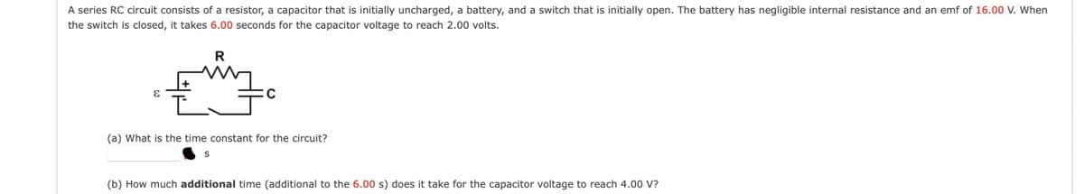 A series RC circuit consists of a resistor, a capacitor that is initially uncharged, a battery, and a switch that is initially open. The battery has negligible internal resistance and an emf of 16.00 V. When
the switch is closed, it takes 6.00 seconds for the capacitor voltage to reach 2.00 volts.
R
(a) What is the time constant for the circuit?
S
(b) How much additional time (additional to the 6.00 s) does it take for the capacitor voltage to reach 4.00 V?
