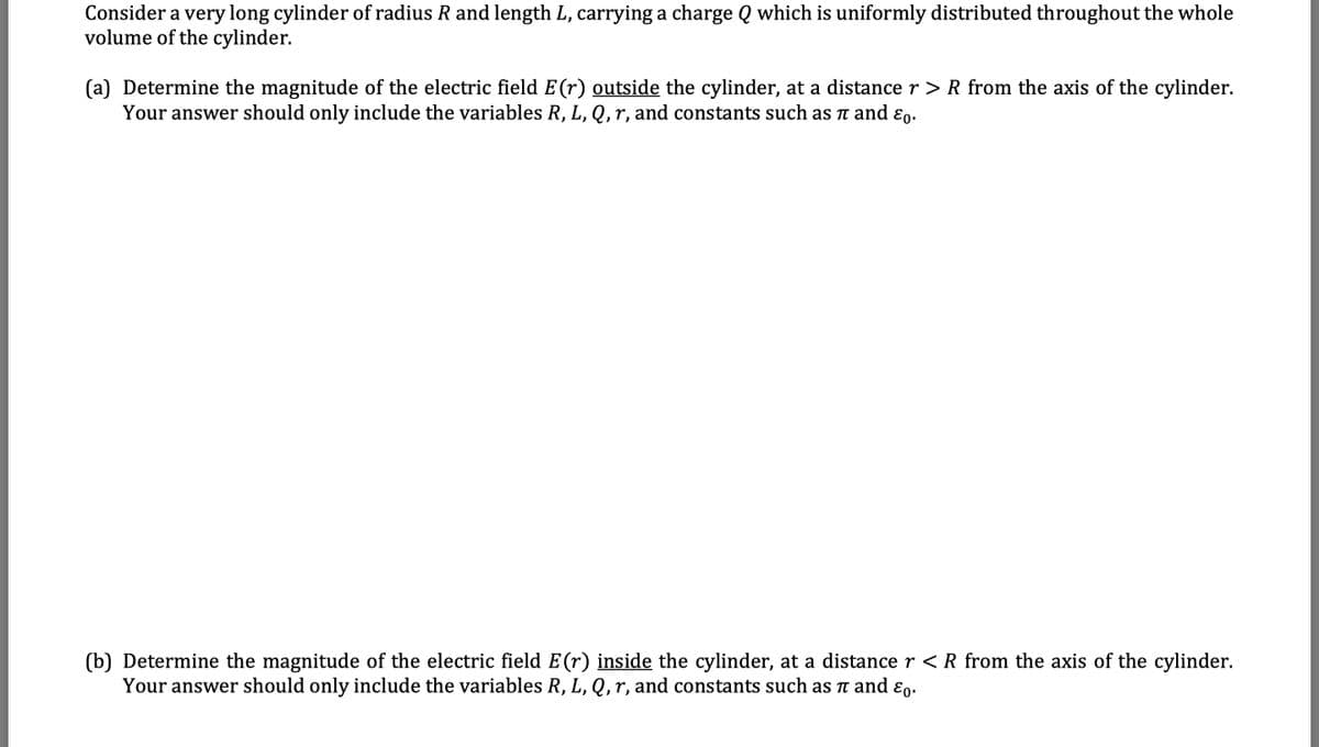 Consider a very long cylinder of radius R and length L, carrying a charge Q which is uniformly distributed throughout the whole
volume of the cylinder.
(a) Determine the magnitude of the electric field E(r) outside the cylinder, at a distance r > R from the axis of the cylinder.
Your answer should only include the variables R, L, Q,r, and constants such as TT and ɛp.
(b) Determine the magnitude of the electric field E(r) inside the cylinder, at a distance r <R from the axis of the cylinder.
Your answer should only include the variables R, L, Q, r, and constants such as t and ɛo.
