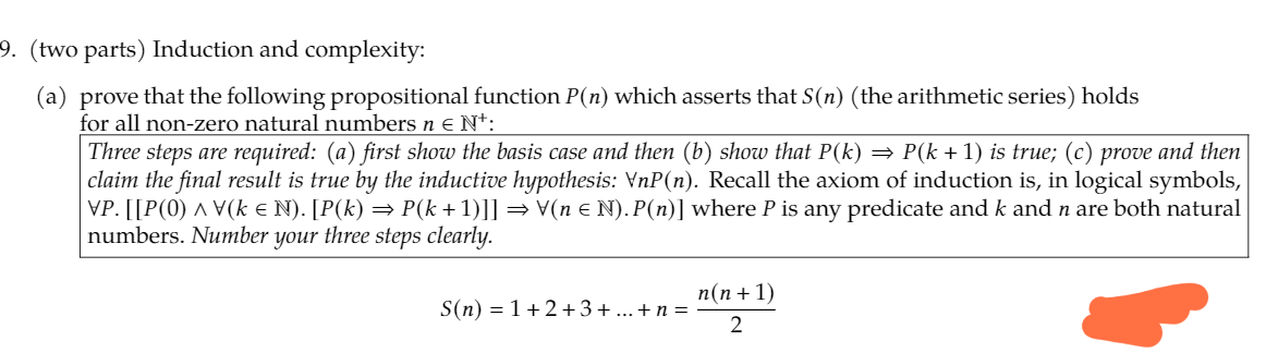 9. (two parts) Induction and complexity:
(a) prove that the following propositional function P(n) which asserts that S(n) (the arithmetic series) holds
for all non-zero natural numbers n e N*:
Three steps are required: (a) first show the basis case and then (b) show that P(k) = P(k +1) is true; (c) prove and then
|claim the final result is true by the inductive hypothesis: VnP(n). Recall the axiom of induction is, in logical symbols,
VP. [[P(0) ^ V(k e N). [P(k) = P(k+1)]] = V(n e N). P(n)] where P is any predicate and k and n are both natural
numbers. Number your three steps clearly.
n(n + 1)
S(n) = 1+2+ 3+ ...+n =
2
