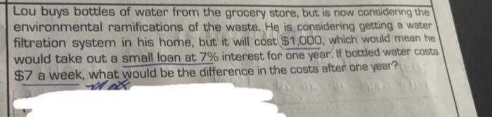 Lou buys bottles of water from the grocery store, but is now considering the
environmental ramifications of the waste. He is considering getting a water
filtration system in his home, but it will cost $1.000, which would mean he
would take out a small loan at 7% interest for one year. If bottled water costs
$7 a week, what would be the difference in the costs after one year?
