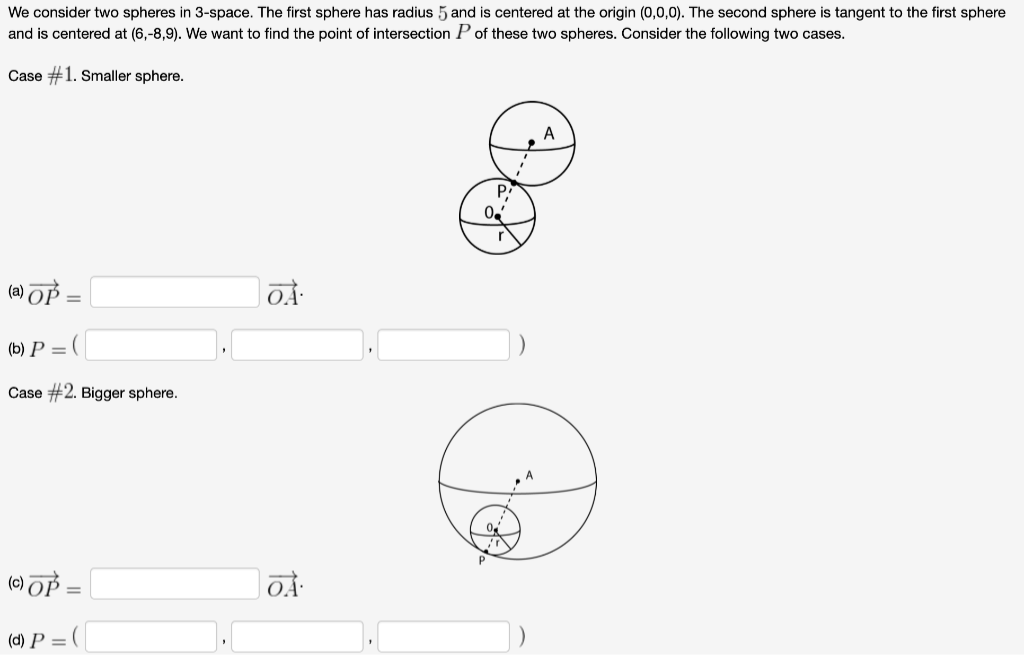 We consider two spheres in 3-space. The first sphere has radius 5 and is centered at the origin (0,0,0). The second sphere is tangent to the first sphere
and is centered at (6,-8,9). We want to find the point of intersection P of these two spheres. Consider the following two cases.
Case #1. Smaller sphere.
A
P.
(a) OP =
(b) P = (
Case #2. Bigger sphere.
(e) OP =
(d) P =
