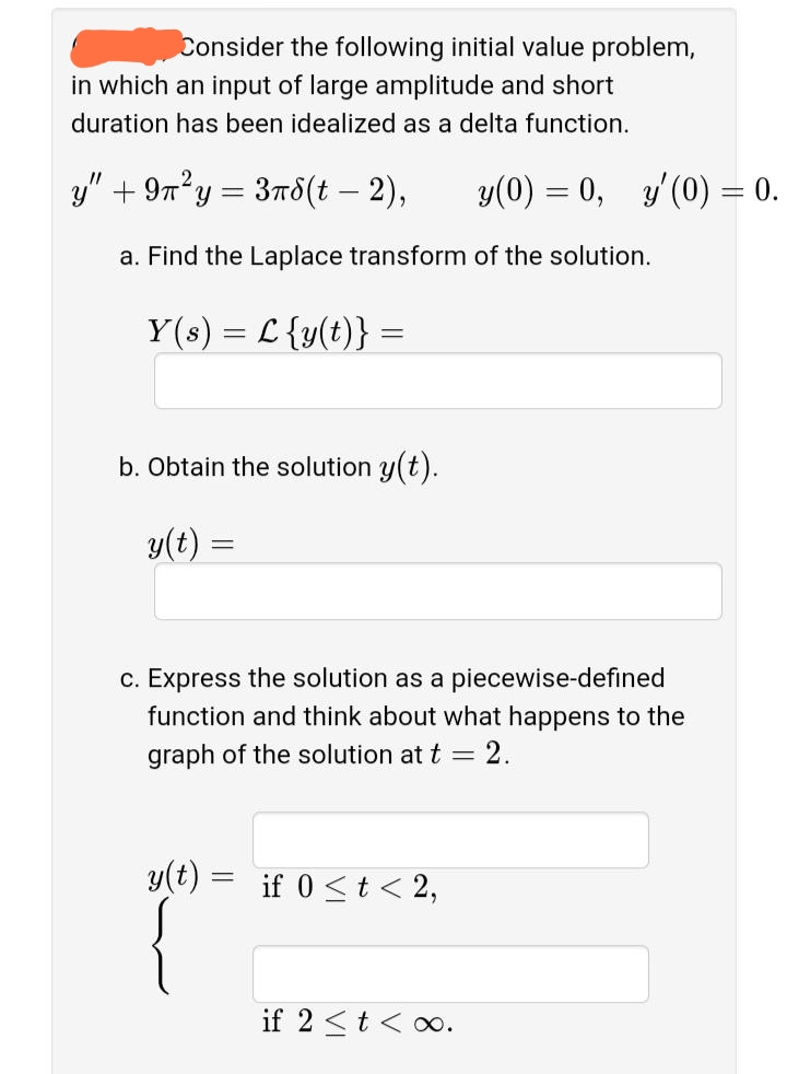 Consider the following initial value problem,
in which an input of large amplitude and short
duration has been idealized as a delta function.
y" + 97²y = 3r8(t – 2),
y(0) = 0, y'(0) = 0.
a. Find the Laplace transform of the solution.
Y(s) = L {y(t)} =
b. Obtain the solution y(t).
y(t) =
c. Express the solution as a piecewise-defined
function and think about what happens to the
graph of the solution at t
2.
y(t) = if 0 <t < 2,
if 2 <t < o.
