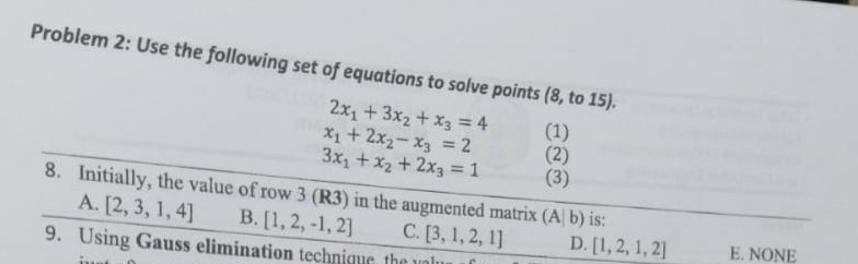 Problem 2: Use the following set of equations to solve points (8, to 15).
2x1+3x2 + x3 = 4
X1+2x2-x3 = 2
3x1 + x2 + 2x3 = 1
(1)
(2)
(3)
%3D
8. Initially, the value of row 3 (R3) in the augmented matrix (A b) is:
A. [2, 3, 1, 4]
В. [1, 2, -1, 2]
С.[3, 1, 2, 1]
D. [1,2, 1, 2]
E. NONE
9. Using Gauss elimination technique the unlu
