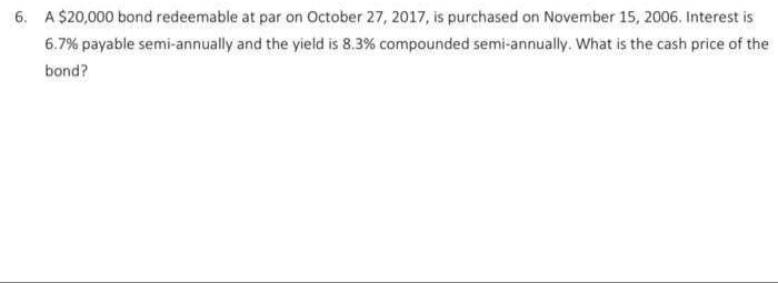 6. A $20,000 bond redeemable at par on October 27, 2017, is purchased on November 15, 2006. Interest is
6.7% payabie semi-annually and the yield is 8.3% compounded semi-annually. What is the cash price of the
bond?
