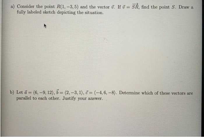 a) Consider the point R(1, -3,5) and the vector 3. If = SR, find the point S. Draw a
fully labeled sketch depicting the situation.
b) Let a = (6,-9, 12), 5= (2, -3, 1), = (-4, 6,-8). Determine which of these vectors are
parallel to each other. Justify your answer..