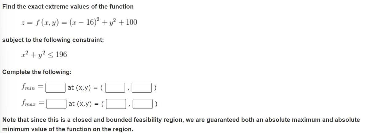 Find the exact extreme values of the function
z = f(x, y) = (x - 16)² + y² + 100
subject to the following constraint:
x² + y² ≤ 196
Complete the following:
fmin
fmar
at (x,y) = (
at (x,y) = (
Note that since this is a closed and bounded feasibility region, we are guaranteed both an absolute maximum and absolute
minimum value of the function on the region.