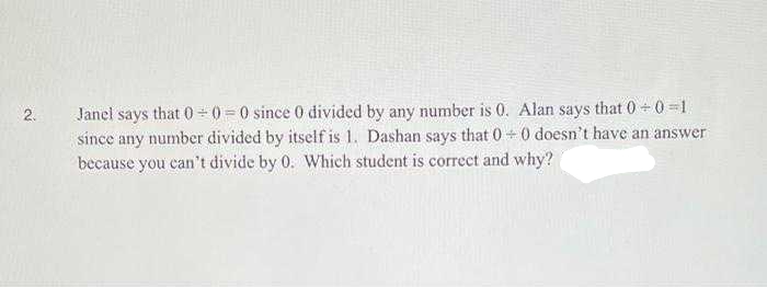 Janel says that 0 0 = 0 since 0 divided by any number is 0. Alan says that 0 +0 =1.
since any number divided by itself is 1. Dashan says that 0 +0 doesn't have an answer
because you can't divide by 0. Which student is correct and why?
2.
