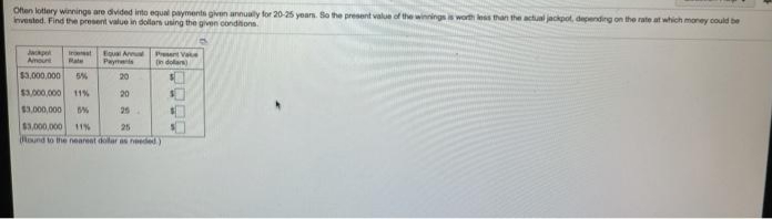 Offen lotery winnings are divided into equal payments given annualy for 20-25 years. So the present value of the winnings is worth kess than the actual jackpot, depending on the rate at which money could be
invested. Find the present value in dollars using the given condions.
Jae
Eou A Prent Va
Pays
Amount
Rate
n dolars)
$3,000,000
5%
20
$3,000,000
11%
20
$3,000,000
25
$3,000,000 11%
ound to the neareet dolar as needed)
25
